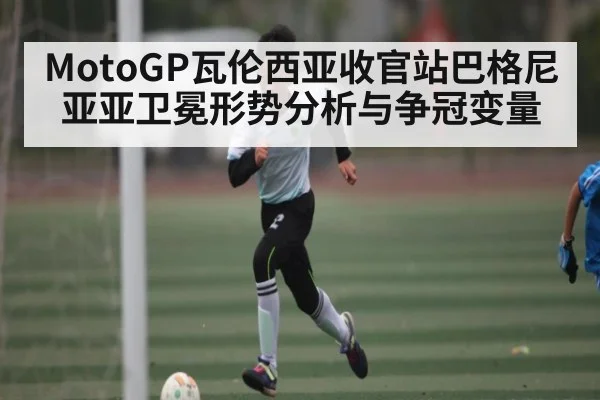 MotoGP瓦伦西亚收官站巴格尼亚亚卫冕形势分析与争冠变量