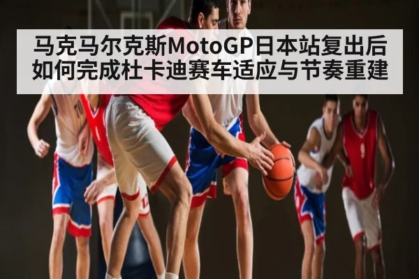 马克马尔克斯MotoGP日本站复出后如何完成杜卡迪赛车适应与节奏重建